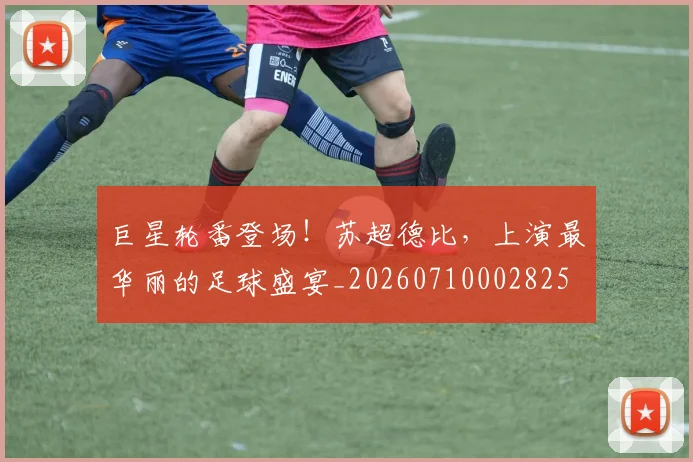 巨星轮番登场!苏超德比,上演最华丽的足球盛宴_20260710002825
