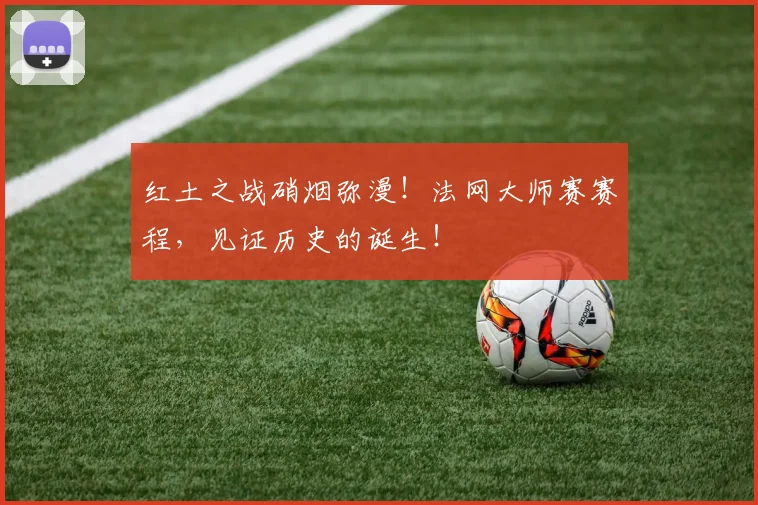 红土之战硝烟弥漫!法网大师赛赛程,见证历史的诞生!