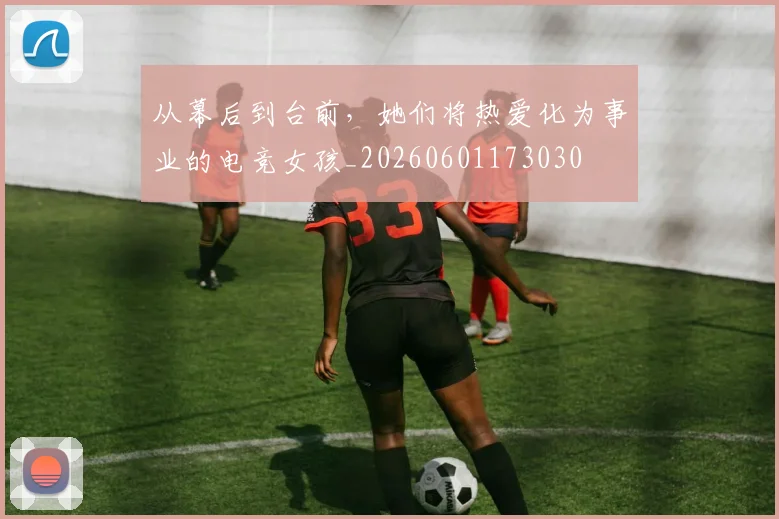 从幕后到台前,她们将热爱化为事业的电竞女孩_20260601173030