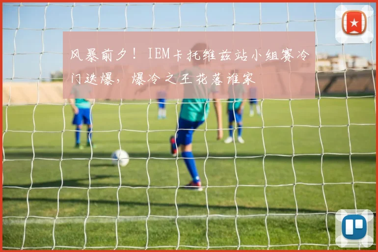 风暴前夕！IEM卡托维兹站小组赛冷门迭爆，爆冷之王花落谁家