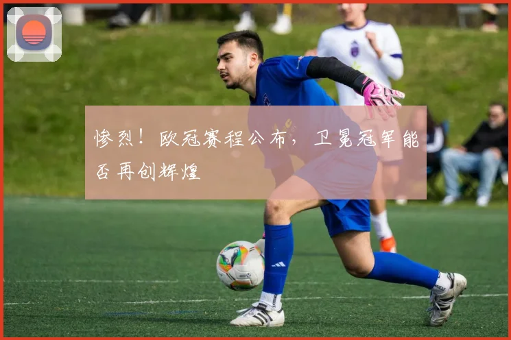 惨烈！欧冠赛程公布，卫冕冠军能否再创辉煌