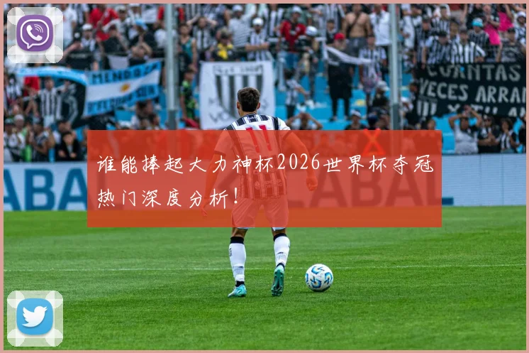 谁能捧起大力神杯2026世界杯夺冠热门深度分析!