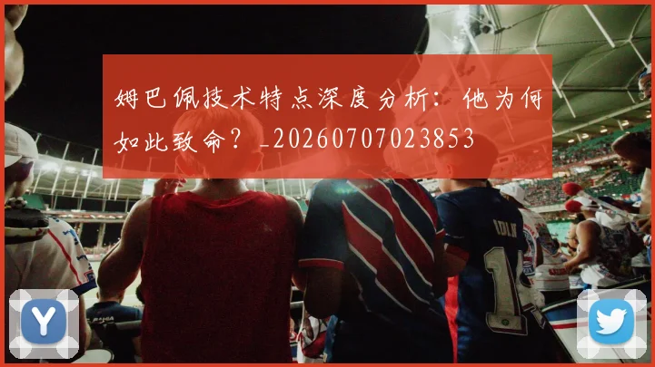 姆巴佩技术特点深度分析：他为何如此致命？_20260707023853