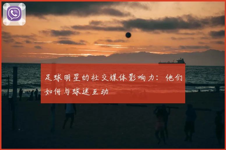 足球明星的社交媒体影响力：他们如何与球迷互动