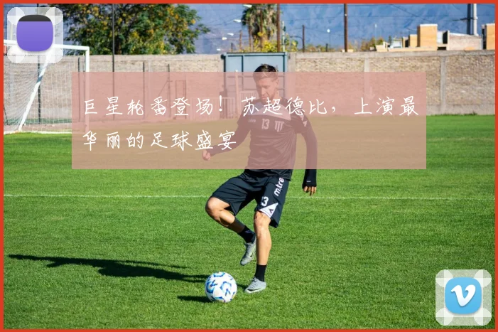巨星轮番登场!苏超德比,上演最华丽的足球盛宴