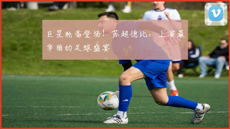 巨星轮番登场！苏超德比，上演最华丽的足球盛宴