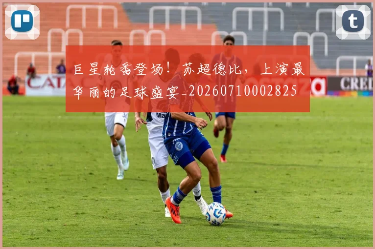 巨星轮番登场！苏超德比，上演最华丽的足球盛宴_20260710002825