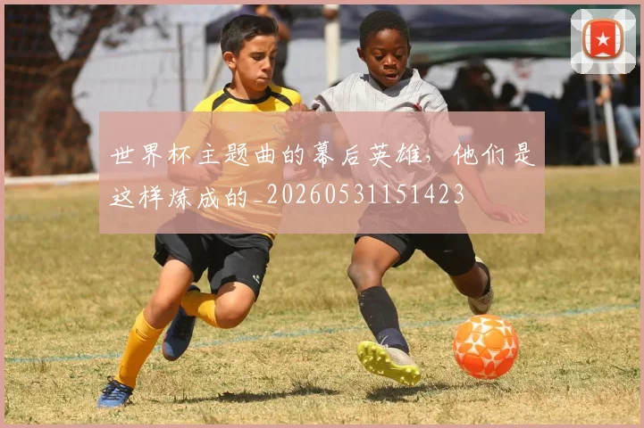 世界杯主题曲的幕后英雄，他们是这样炼成的_20260531151423