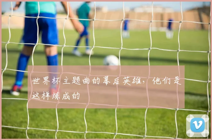 世界杯主题曲的幕后英雄,他们是这样炼成的