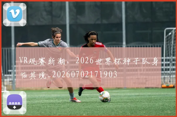 VR观赛新潮,2026世界杯种子队身临其境_20260702171903